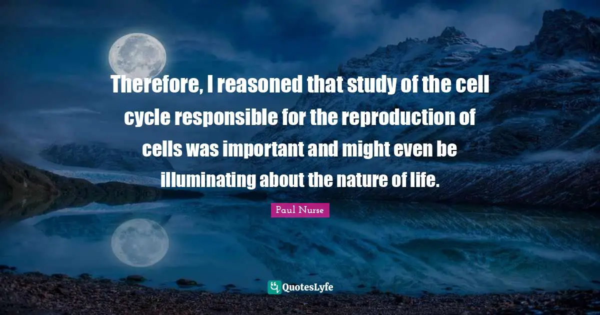 Therefore, I reasoned that study of the cell cycle responsible for the reproduction of cells was important and might even be illuminating about the nature of life.