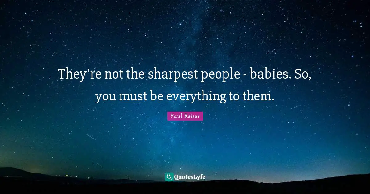 They're not the sharpest people - babies. So, you must be everything to them.