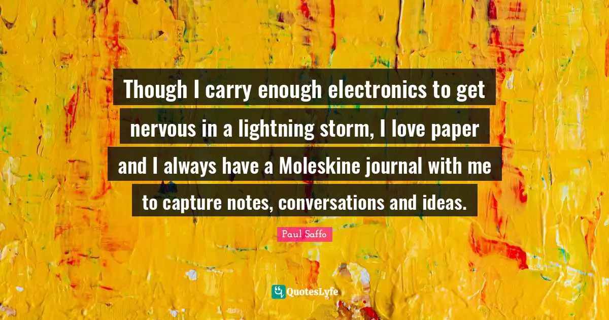 Though I carry enough electronics to get nervous in a lightning storm, I love paper and I always have a Moleskine journal with me to capture notes, conversations and ideas.