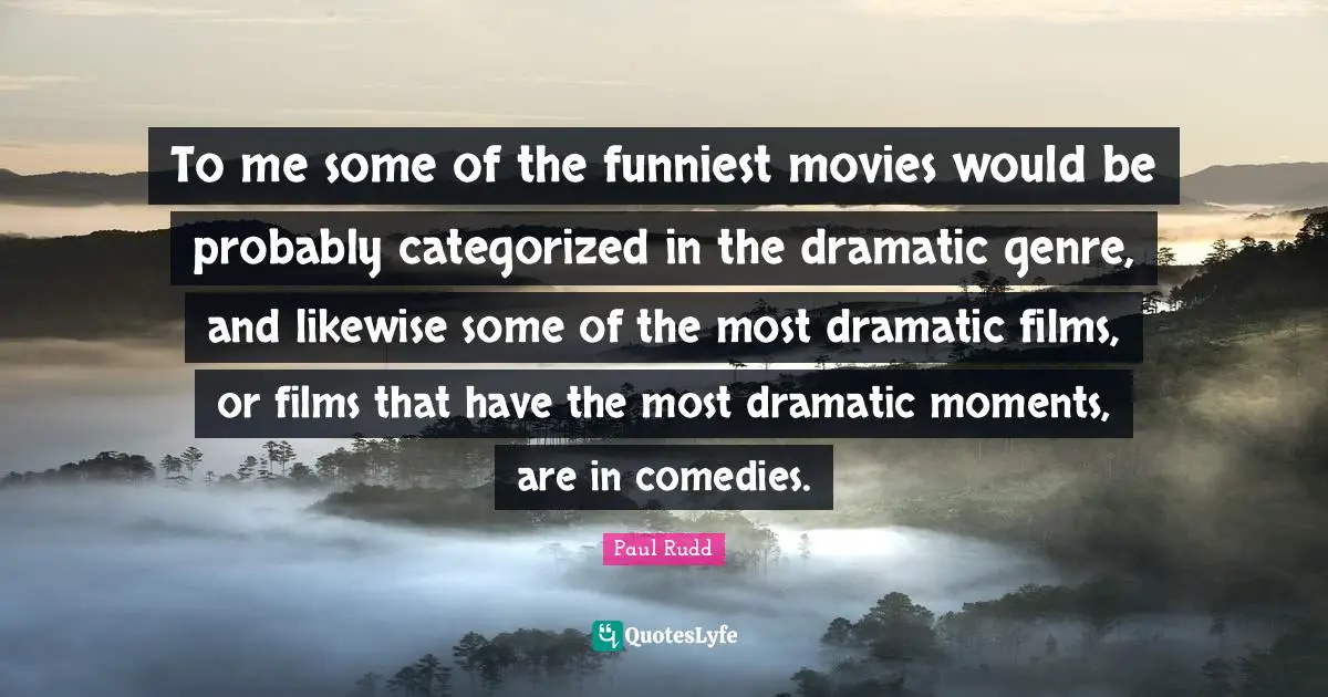 To me some of the funniest movies would be probably categorized in the dramatic genre, and likewise some of the most dramatic films, or films that have the most dramatic moments, are in comedies.