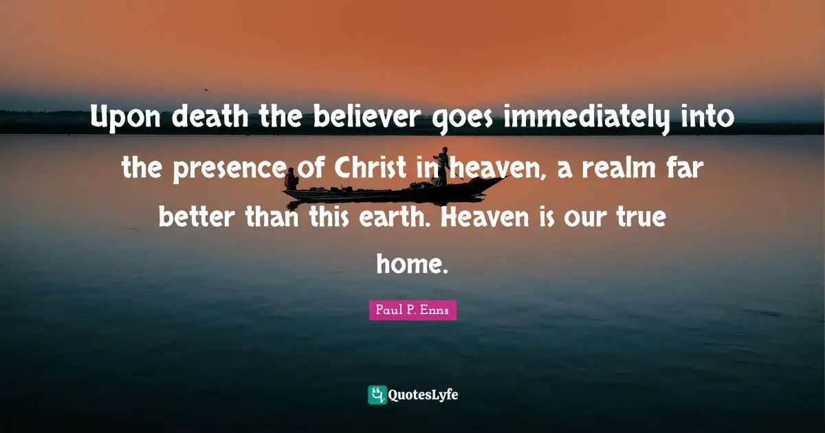 Upon death the believer goes immediately into the presence of Christ in heaven, a realm far better than this earth. Heaven is our true home.