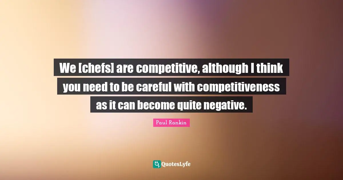 We [chefs] are competitive, although I think you need to be careful with competitiveness as it can become quite negative.