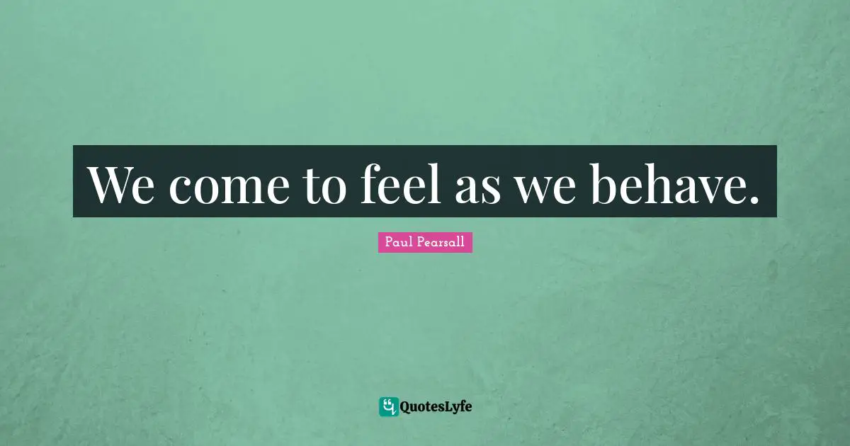 We come to feel as we behave.