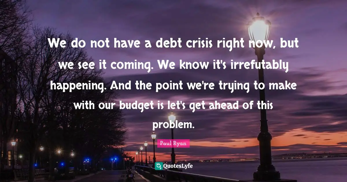 We do not have a debt crisis right now, but we see it coming. We know it's irrefutably happening. And the point we're trying to make with our budget is let's get ahead of this problem.