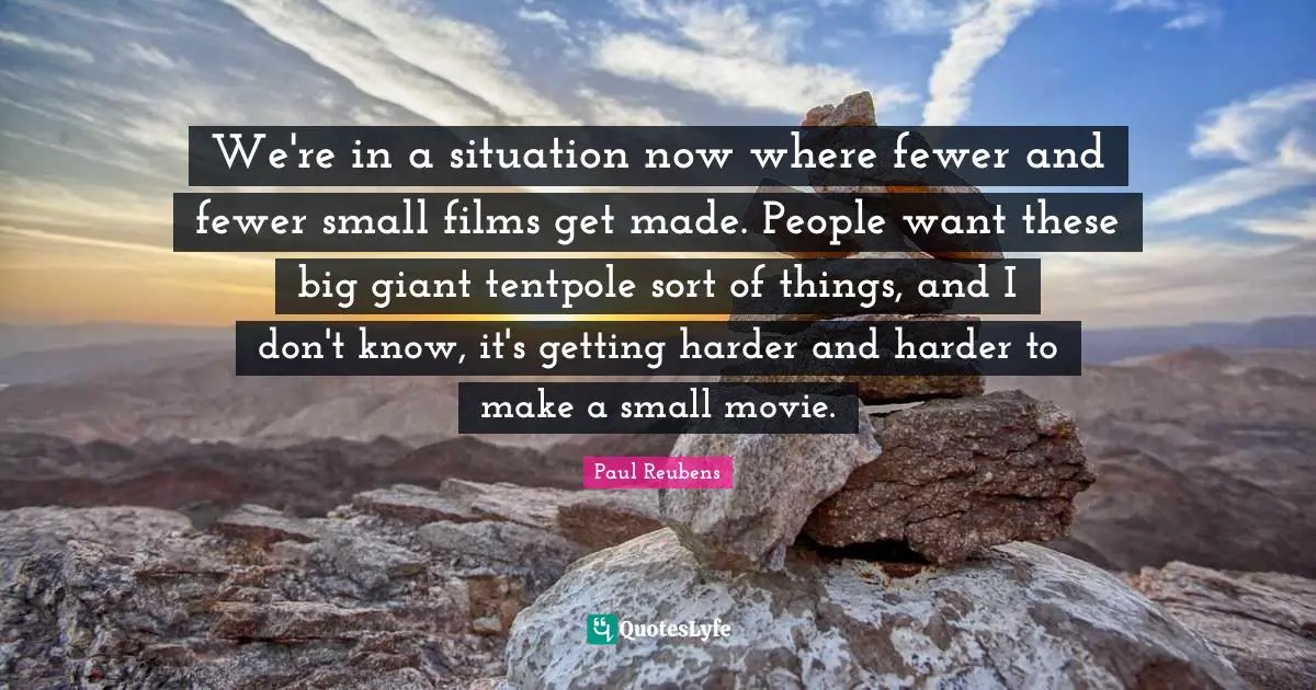 We're in a situation now where fewer and fewer small films get made. People want these big giant tentpole sort of things, and I don't know, it's getting harder and harder to make a small movie.