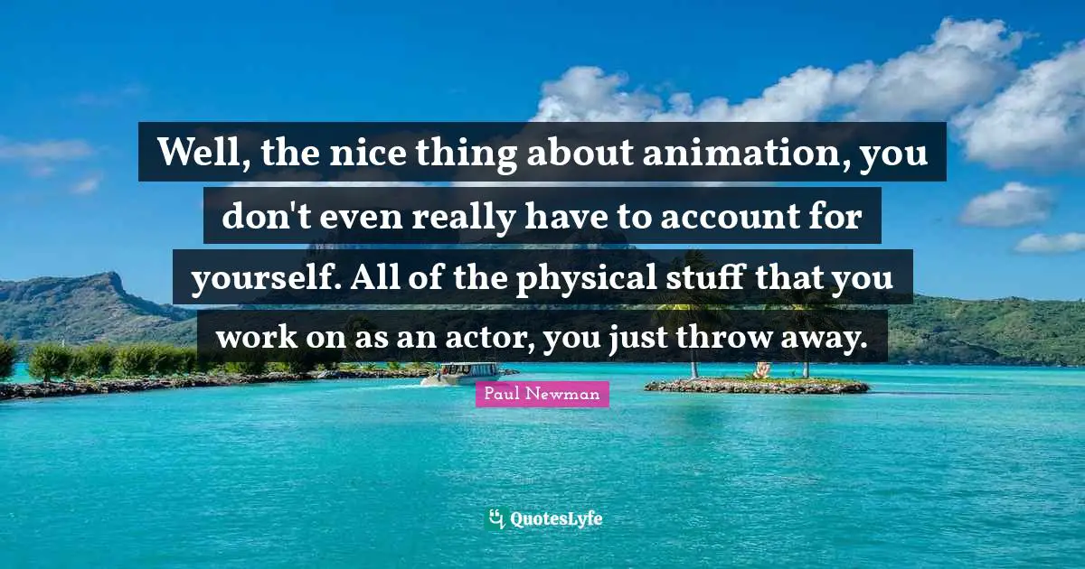 Well, the nice thing about animation, you don't even really have to account for yourself. All of the physical stuff that you work on as an actor, you just throw away.