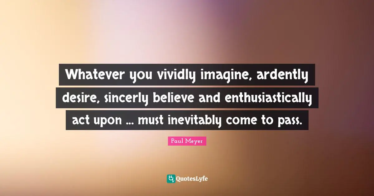 Whatever you vividly imagine, ardently desire, sincerly believe and enthusiastically act upon ... must inevitably come to pass.
