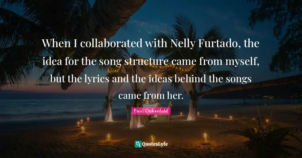 When I collaborated with Nelly Furtado, the idea for the song structure came from myself, but the lyrics and the ideas behind the songs came from her.