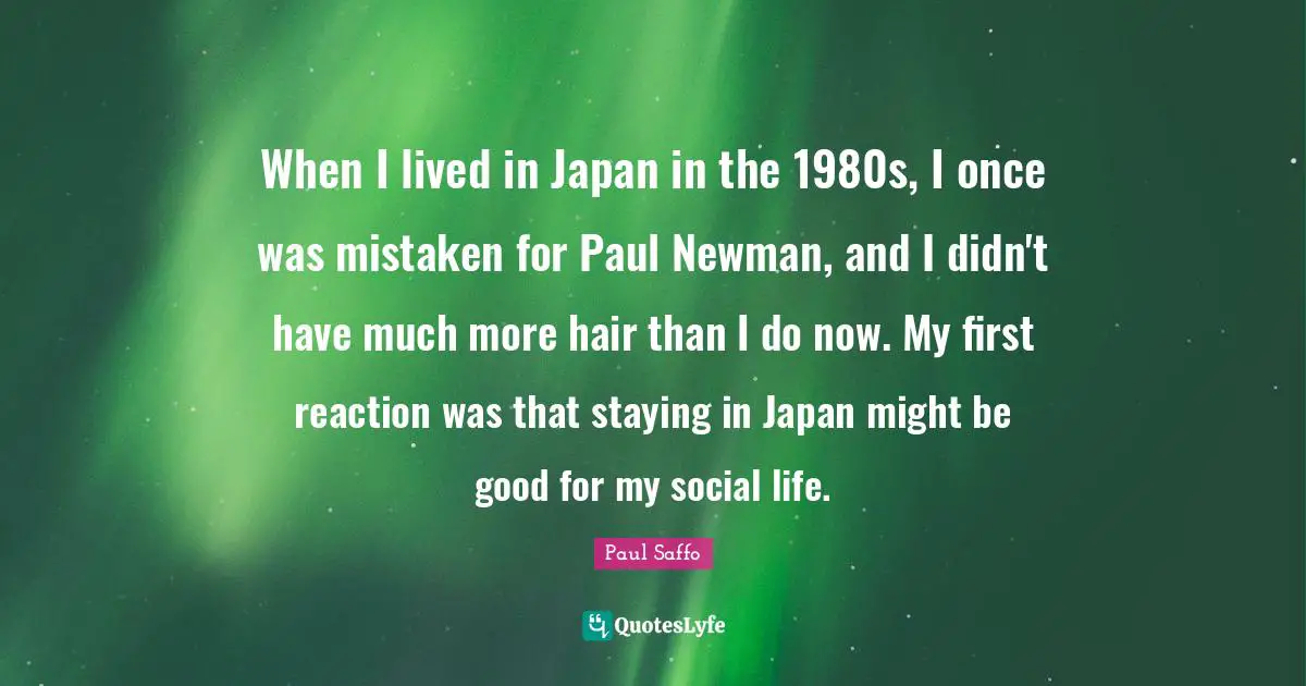 When I lived in Japan in the 1980s, I once was mistaken for Paul Newman, and I didn't have much more hair than I do now. My first reaction was that staying in Japan might be good for my social life.