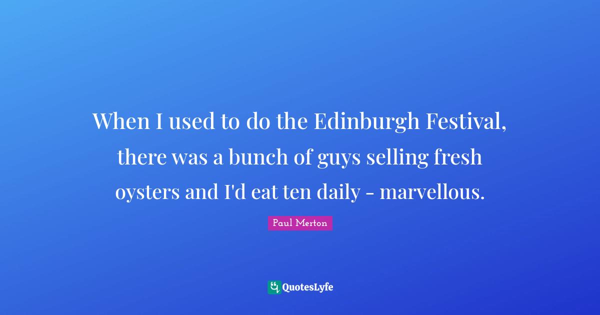 When I used to do the Edinburgh Festival, there was a bunch of guys selling fresh oysters and I'd eat ten daily - marvellous.