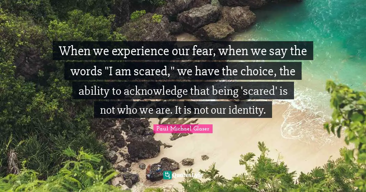 When we experience our fear, when we say the words "I am scared," we have the choice, the ability to acknowledge that being 'scared' is not who we are. It is not our identity.