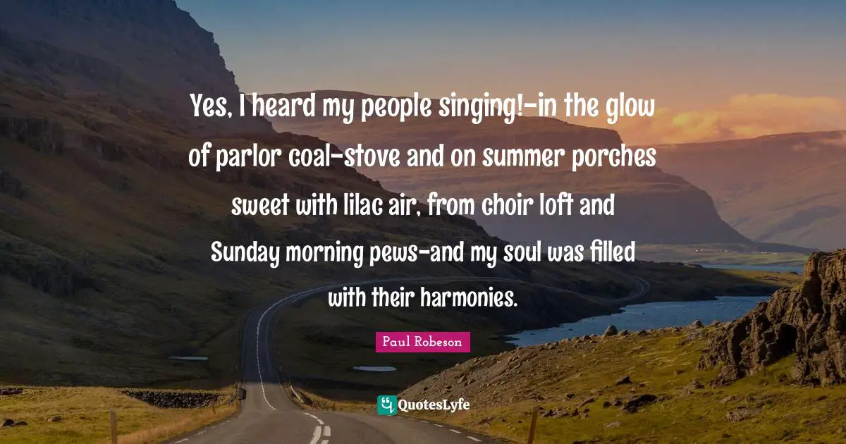 Yes, I heard my people singing!-in the glow of parlor coal-stove and on summer porches sweet with lilac air, from choir loft and Sunday morning pews-and my soul was filled with their harmonies.