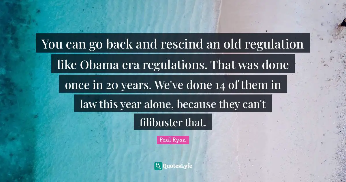 You can go back and rescind an old regulation like Obama era regulations. That was done once in 20 years. We've done 14 of them in law this year alone, because they can't filibuster that.