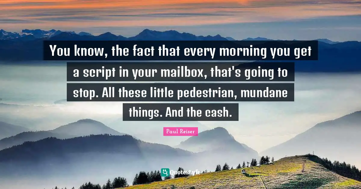 You know, the fact that every morning you get a script in your mailbox, that's going to stop. All these little pedestrian, mundane things. And the cash.
