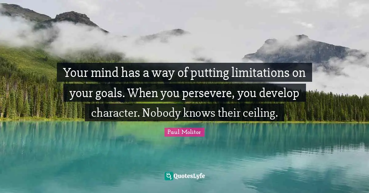 Your mind has a way of putting limitations on your goals. When you persevere, you develop character. Nobody knows their ceiling.
