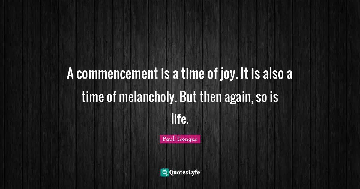 A commencement is a time of joy. It is also a time of melancholy. But then again, so is life.