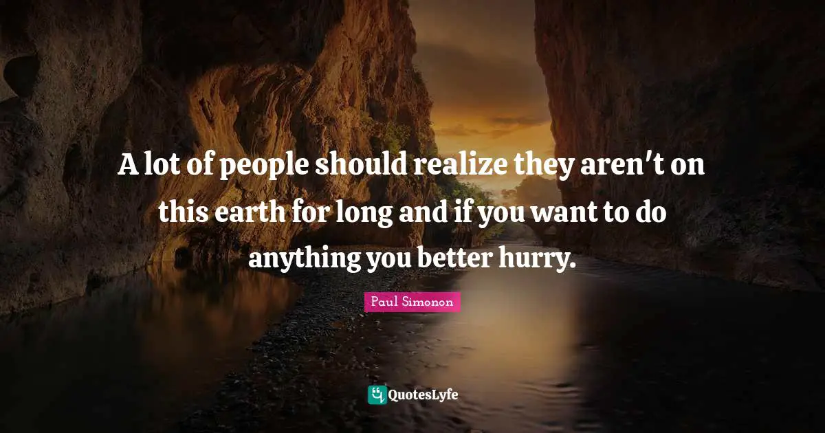 A lot of people should realize they aren't on this earth for long and if you want to do anything you better hurry.
