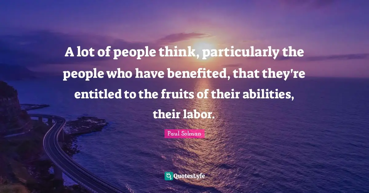 A lot of people think, particularly the people who have benefited, that they're entitled to the fruits of their abilities, their labor.