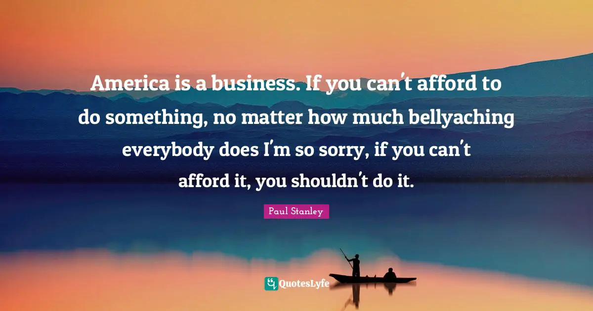 America is a business. If you can't afford to do something, no matter how much bellyaching everybody does I'm so sorry, if you can't afford it, you shouldn't do it.