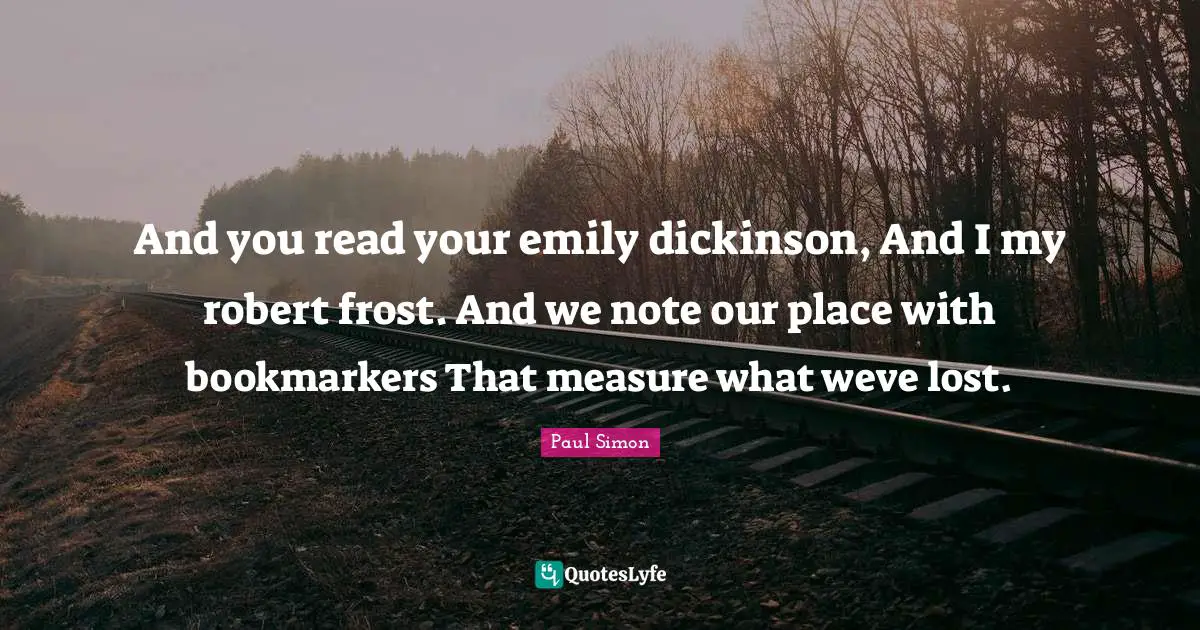 And you read your emily dickinson, And I my robert frost. And we note our place with bookmarkers That measure what weve lost.