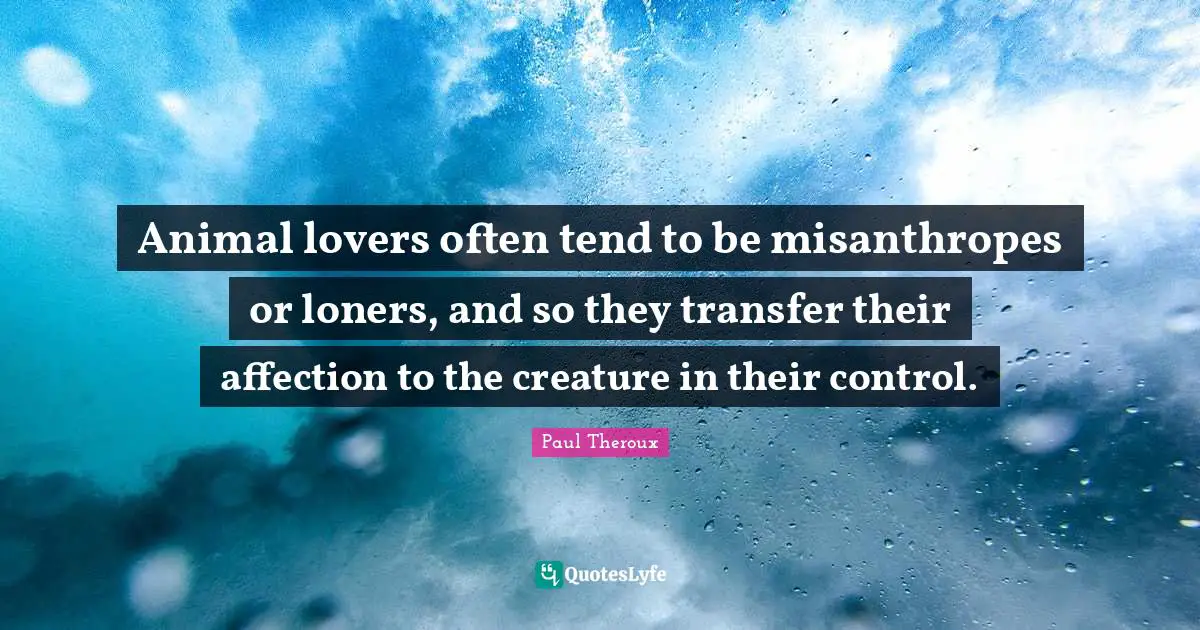 Animal lovers often tend to be misanthropes or loners, and so they transfer their affection to the creature in their control.