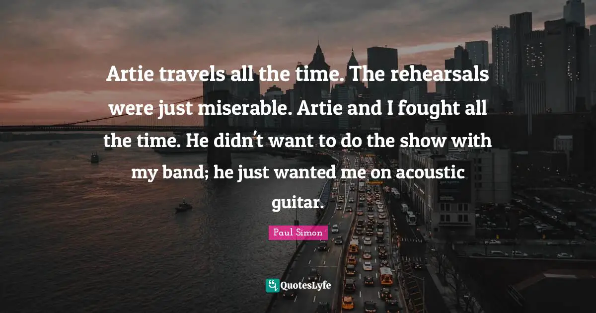 Paul Simon Quotes: "Artie travels all the time. The rehearsals were just miserable. Artie and I fought all the time. He didn't want to do the show with my band; he just wanted me on acoustic guitar."