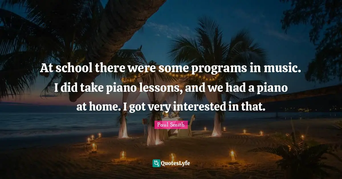 At school there were some programs in music. I did take piano lessons, and we had a piano at home. I got very interested in that.
