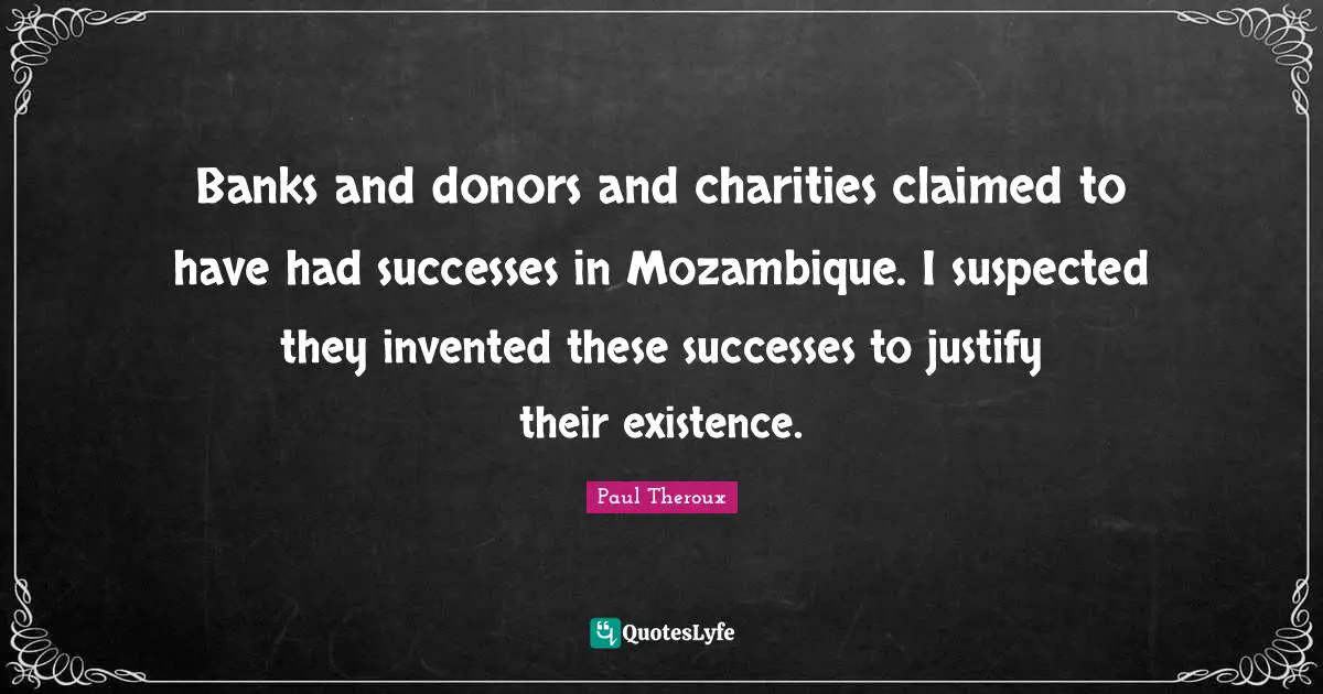 Banks and donors and charities claimed to have had successes in Mozambique. I suspected they invented these successes to justify their existence.