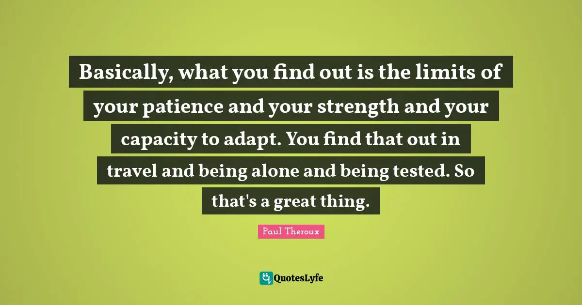 Do Great Things Quotes: "Basically, what you find out is the limits of your patience and your strength and your capacity to adapt. You find that out in travel and being alone and being tested. So that's a great thing."