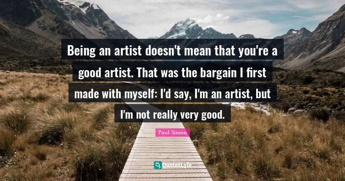 Being an artist doesn't mean that you're a good artist. That was the bargain I first made with myself: I'd say, I'm an artist, but I'm not really very good.