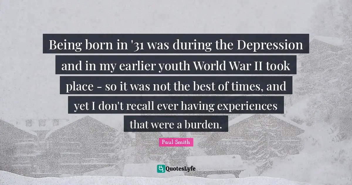 Being born in '31 was during the Depression and in my earlier youth World War II took place - so it was not the best of times, and yet I don't recall ever having experiences that were a burden.