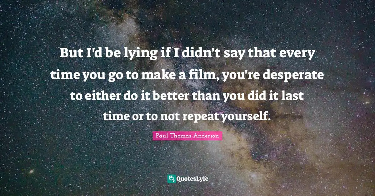 Paul Thomas Anderson Quotes: "But I'd be lying if I didn't say that every time you go to make a film, you're desperate to either do it better than you did it last time or to not repeat yourself."