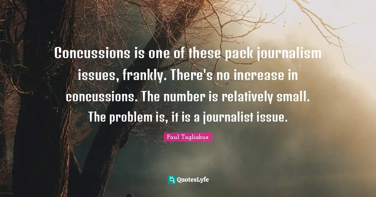 Concussions is one of these pack journalism issues, frankly. There's no increase in concussions. The number is relatively small. The problem is, it is a journalist issue.