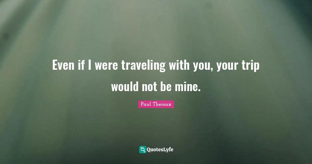 Even if I were traveling with you, your trip would not be mine.