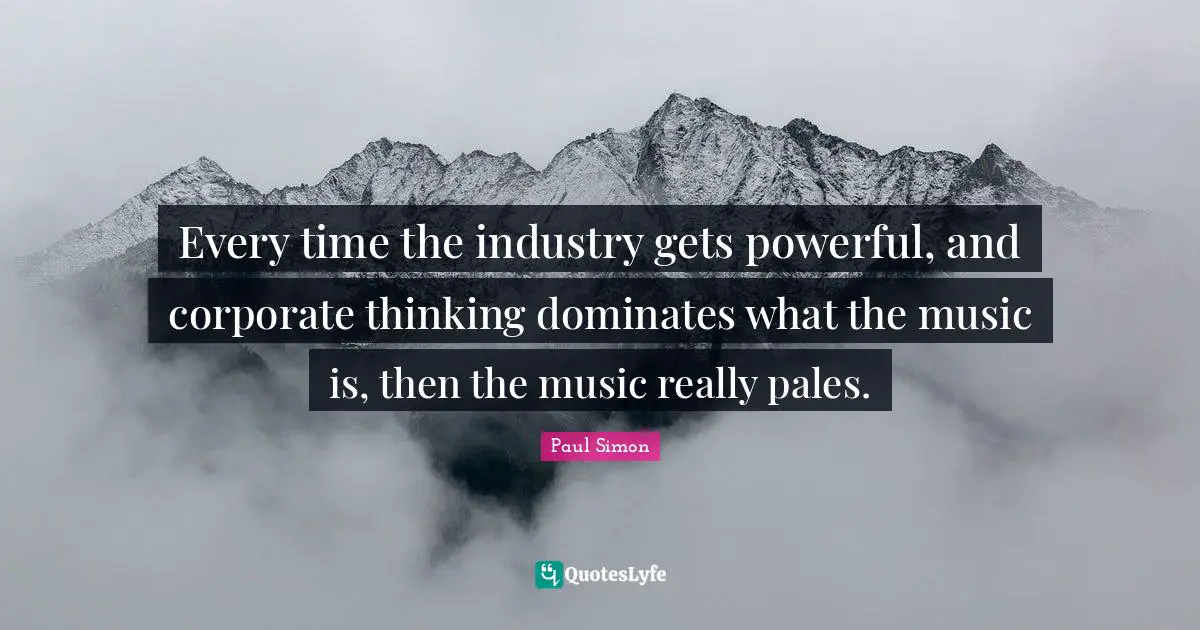 Every time the industry gets powerful, and corporate thinking dominates what the music is, then the music really pales.