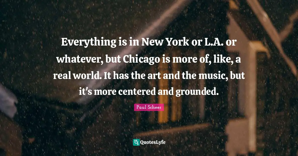 Everything is in New York or L.A. or whatever, but Chicago is more of, like, a real world. It has the art and the music, but it's more centered and grounded.