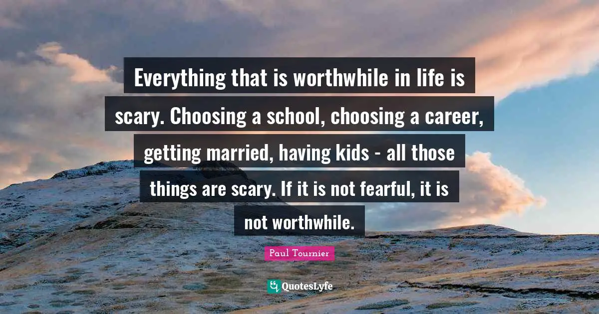 Scary Quotes: "Everything that is worthwhile in life is scary. Choosing a school, choosing a career, getting married, having kids - all those things are scary. If it is not fearful, it is not worthwhile."