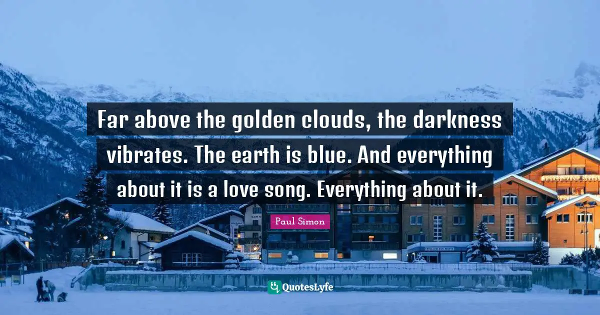 Far above the golden clouds, the darkness vibrates. The earth is blue. And everything about it is a love song. Everything about it.