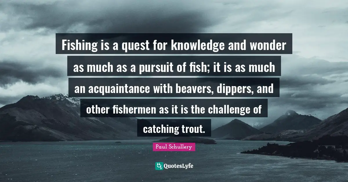 Fishing is a quest for knowledge and wonder as much as a pursuit of fish; it is as much an acquaintance with beavers, dippers, and other fishermen as it is the challenge of catching trout.