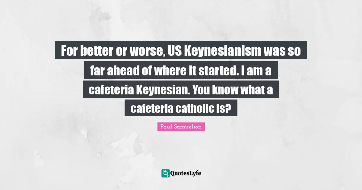 For better or worse, US Keynesianism was so far ahead of where it started. I am a cafeteria Keynesian. You know what a cafeteria catholic is?