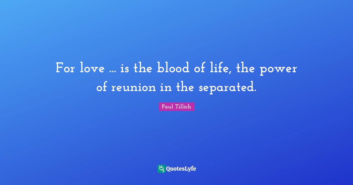For love ... is the blood of life, the power of reunion in the separated.