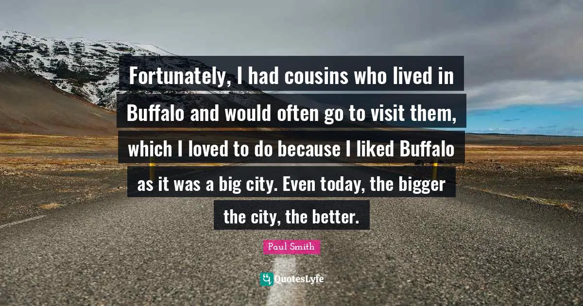 Fortunately, I had cousins who lived in Buffalo and would often go to visit them, which I loved to do because I liked Buffalo as it was a big city. Even today, the bigger the city, the better.