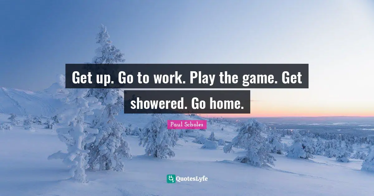 Get up. Go to work. Play the game. Get showered. Go home.