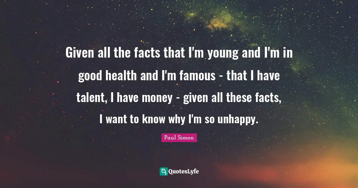 Given all the facts that I'm young and I'm in good health and I'm famous - that I have talent, I have money - given all these facts, I want to know why I'm so unhappy.
