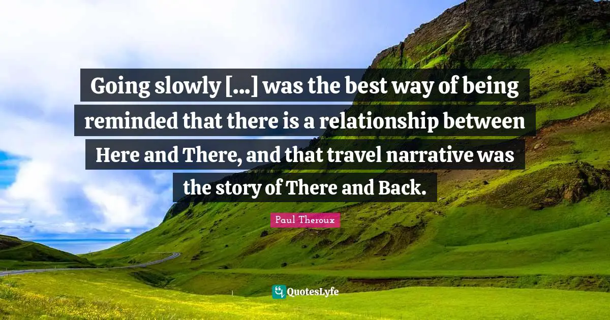 Going slowly [...] was the best way of being reminded that there is a relationship between Here and There, and that travel narrative was the story of There and Back.