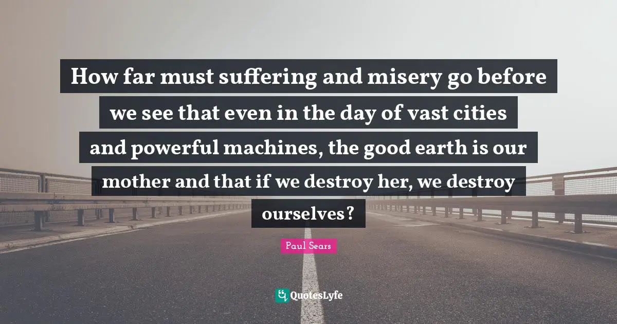 How far must suffering and misery go before we see that even in the day of vast cities and powerful machines, the good earth is our mother and that if we destroy her, we destroy ourselves?