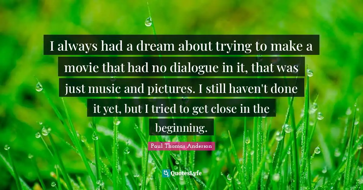 Paul Thomas Anderson Quotes: "I always had a dream about trying to make a movie that had no dialogue in it, that was just music and pictures. I still haven't done it yet, but I tried to get close in the beginning."