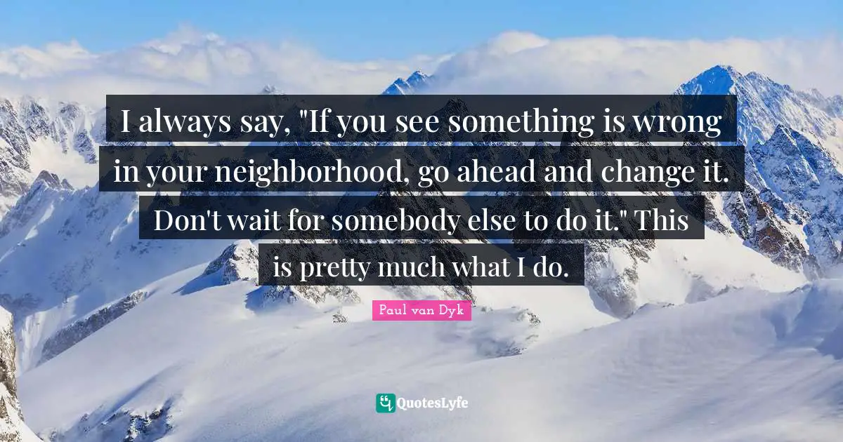 I always say, "If you see something is wrong in your neighborhood, go ahead and change it. Don't wait for somebody else to do it." This is pretty much what I do.