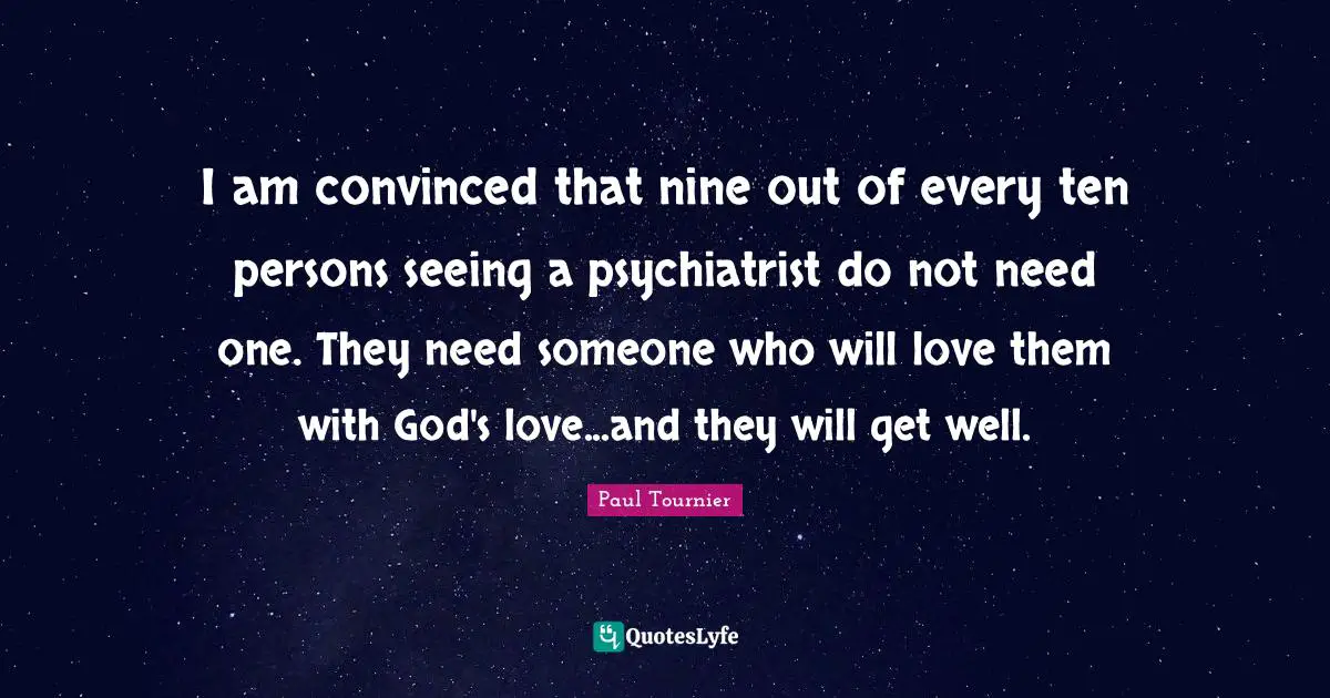 I am convinced that nine out of every ten persons seeing a psychiatrist do not need one. They need someone who will love them with God's love...and they will get well.