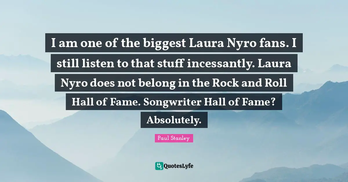 I am one of the biggest Laura Nyro fans. I still listen to that stuff incessantly. Laura Nyro does not belong in the Rock and Roll Hall of Fame. Songwriter Hall of Fame? Absolutely.